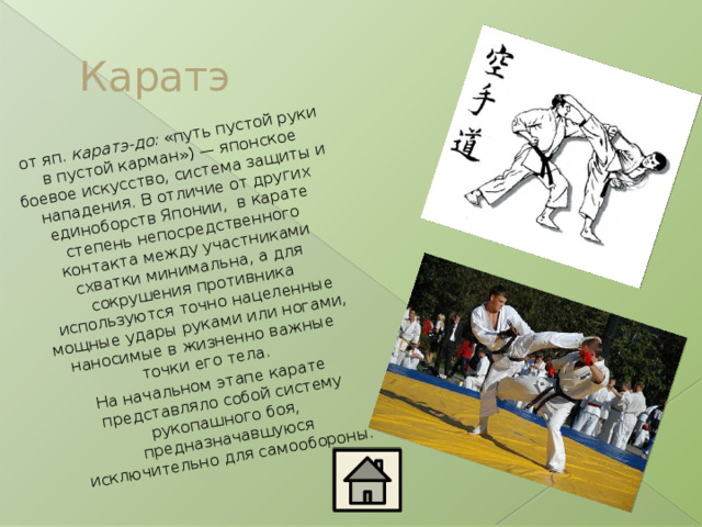 от яп.  каратэ-до:  «путь пустой руки в пустой карман») — японское боевое искусство, система защиты и нападения. В отличие от других единоборств Японии, в карате степень непосредственного контакта между участниками схватки минимальна, а для сокрушения противника используются точно нацеленные мощные удары руками или ногами, наносимые в жизненно важные точки его тела. На начальном этапе карате представляло собой систему рукопашного боя, предназначавшуюся исключительно для самообороны. Каратэ 
