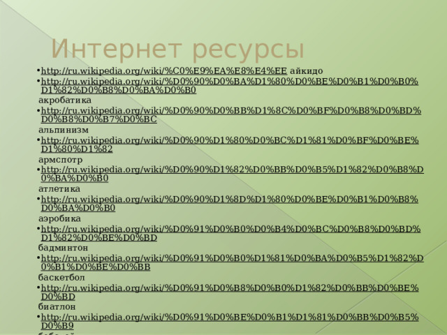 Интернет ресурсы http://ru.wikipedia.org/wiki/%C0%E9%EA%E8%E4%EE  айкидо http://ru.wikipedia.org/wiki/%D0%90%D0%BA%D1%80%D0%BE%D0%B1%D0%B0%D1%82%D0%B8%D0%BA%D0%B0  акробатика http://ru.wikipedia.org/wiki/%D0%90%D0%BB%D1%8C%D0%BF%D0%B8%D0%BD%D0%B8%D0%B7%D0%BC  альпинизм http://ru.wikipedia.org/wiki/%D0%90%D1%80%D0%BC%D1%81%D0%BF%D0%BE%D1%80%D1%82  армспотр http://ru.wikipedia.org/wiki/%D0%90%D1%82%D0%BB%D0%B5%D1%82%D0%B8%D0%BA%D0%B0  атлетика http://ru.wikipedia.org/wiki/%D0%90%D1%8D%D1%80%D0%BE%D0%B1%D0%B8%D0%BA%D0%B0  аэробика http://ru.wikipedia.org/wiki/%D0%91%D0%B0%D0%B4%D0%BC%D0%B8%D0%BD%D1%82%D0%BE%D0%BD  бадминтон http://ru.wikipedia.org/wiki/%D0%91%D0%B0%D1%81%D0%BA%D0%B5%D1%82%D0%B1%D0%BE%D0%BB  баскетбол http://ru.wikipedia.org/wiki/%D0%91%D0%B8%D0%B0%D1%82%D0%BB%D0%BE%D0%BD  биатлон http://ru.wikipedia.org/wiki/%D0%91%D0%BE%D0%B1%D1%81%D0%BB%D0%B5%D0%B9  бобслей http://ru.wikipedia.org/wiki/%D0%91%D0%BE%D0%B4%D0%B8%D0%B1%D0%B8%D0%BB%D0%B4%D0%B8%D0%BD%D0%B3  бодибилдинг http://ru.wikipedia.org/wiki/%D0%91%D0%BE%D0%BA%D1%81  бокс http://ru.wikipedia.org/wiki/%D0%92%D0%BE%D0%BB%D0%B5%D0%B9%D0%B1%D0%BE%D0%BB  волейбол http://ru.wikipedia.org/wiki/%D0%93%D0%B0%D0%BD%D0%B4%D0%B1%D0%BE%D0%BB  гандбол http://ru.wikipedia.org/wiki/%D0%93%D0%B8%D0%BC%D0%BD%D0%B0%D1%81%D1%82%D0%B8%D0%BA%D0%B0  гимнастика 