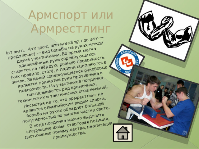 (от англ.   Arm sport, arm wrestling , где  arm  — предплечье) — вид борьбы на руках между двумя участниками. Во время матча одноимённые руки соревнующихся ставятся на твёрдую, ровную поверхность (как правило, стол), и ладони сцепляются в замок. Задачей соревнующегося рукоборца является прижатие руки противника к поверхности. На участников поединка накладывается ряд временных, технических и тактических ограничений. Несмотря на то, что армрестлинг не является олимпийским видом спорта, борьба на руках обладает большой популярностью во многих частях света. В ходе поединка можно выделить следующие фазы: стартовая позиция, достижение преимущества, реализация преимущества. Армспорт или Армрестлинг 