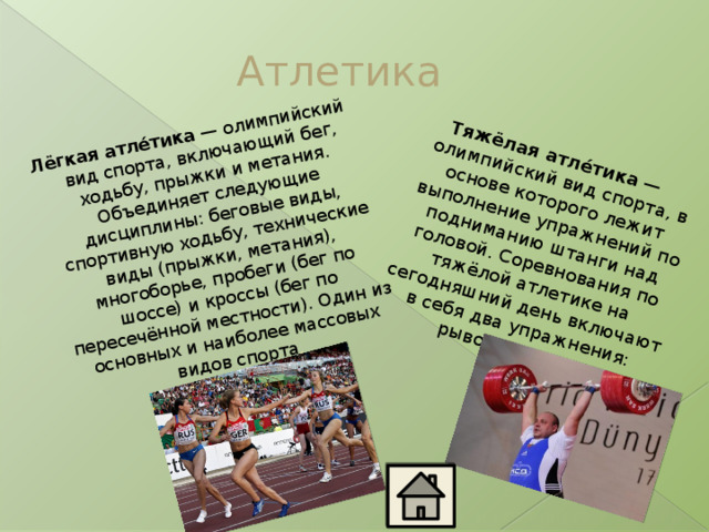 Лёгкая атле́тика  — олимпийский вид спорта, включающий бег, ходьбу, прыжки и метания. Объединяет следующие дисциплины: беговые виды, спортивную ходьбу, технические виды (прыжки, метания), многоборье, пробеги (бег по шоссе) и кроссы (бег по пересечённой местности). Один из основных и наиболее массовых видов спорта . Тяжёлая атле́тика  —олимпийский вид спорта, в основе которого лежит выполнение упражнений по подниманию штанги над головой. Соревнования по тяжёлой атлетике на сегодняшний день включают в себя два упражнения: рывок и толчок. Атлетика 