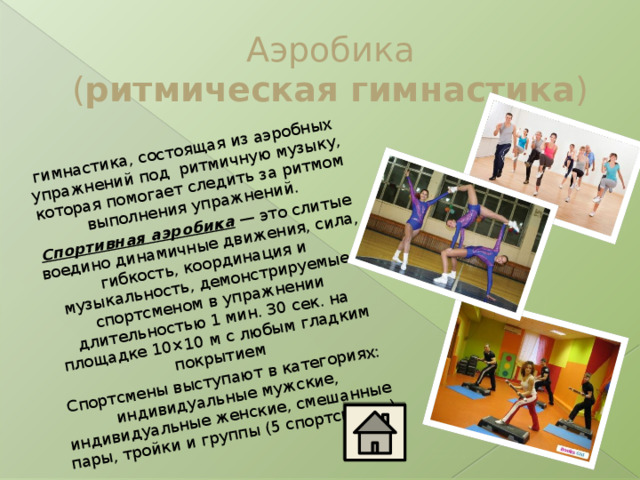 гимнастика, состоящая из аэробных упражнений под  ритмичную музыку, которая помогает следить за ритмом выполнения упражнений. Спортивная аэробика  — это слитые воедино динамичные движения, сила, гибкость, координация и музыкальность, демонстрируемые спортсменом в упражнении длительностью 1 мин. 30 сек. на площадке 10×10 м с любым гладким покрытием Спортсмены выступают в категориях: индивидуальные мужские, индивидуальные женские, смешанные пары, тройки и группы (5 спортсменов) Аэробика  ( ритмическая гимнастика )  