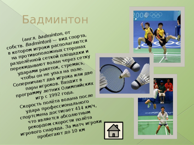   (англ.  badminton , от собств.  Badminton ) — вид спорта, в котором игроки располагаются на противоположных сторонах разделённой сеткой площадки и перекидывают волан через сетку ударами ракеток, стремясь, чтобы он не упал на поле. Соперничают два игрока или две пары игроков. Входит в программу летних Олимпийских игр с 1992 года. Скорость полёта волана после удара профессионального спортсмена достигает 414 км/ч, что является абсолютным рекордом скорости полёта игрового снаряда. За матч игроки пробегают до 10 км  Бадминтон 