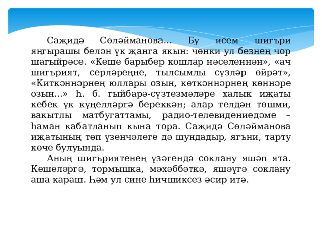 Саҗидә Сөләйманова... Бу исем шигъри яңгырашы белән үк җанга якын: чөнки ул безнең чор шагыйрәсе. «Кеше барыбер кошлар нәселеннән», «ач шигърият, серләреңне, тылсымлы сүзләр өйрәт», «Киткәннәрнең юллары озын, көткәннәрнең көннәре озын...» һ. б. гыйбарә-сүзтезмәләре халык иҗаты кебек үк күңелләргә береккән; алар телдән төшми, вакытлы матбугаттамы, радио-телевидениедәме – һаман кабатланып кына тора. Саҗидә Сөләйманова иҗатының төп үзенчәлеге дә шундадыр, ягъни, тарту көче булуында. Аның шигъриятенең үзәгендә соклану яшәп ята. Кешеләргә, тормышка, мәхәббәткә, яшәүгә соклану аша караш. Һәм ул сине һичшиксез әсир итә. 