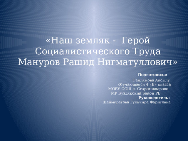 «Наш земляк - Герой Социалистического Труда Мануров Рашид Нигматуллович»   Подготовила:  Галлямова Айсылу  обучающаяся 4 «Б» класса  МОБУ СОШ с. Старотавларово     МР Буздякский район РБ   Руководитель:  Шаймуратова Гульчира Фаритовна     