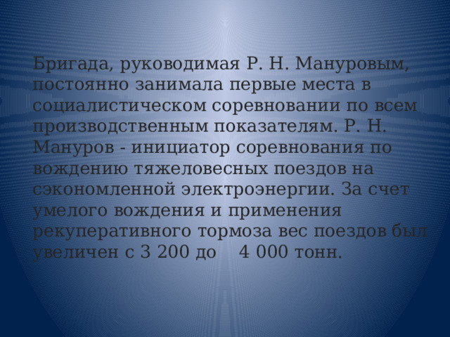 Бригада, руководимая Р. Н. Мануровым, постоянно занимала первые места в социалистическом соревновании по всем производственным показателям. Р. Н. Мануров - инициатор соревнования по вождению тяжеловесных поездов на сэкономленной электроэнергии. За счет умелого вождения и применения рекуперативного тормоза вес поездов был увеличен с 3 200 до 4 000 тонн. 