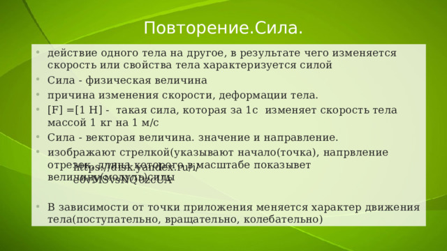 Повторение.Сила. действие одного тела на другое, в результате чего изменяется скорость или свойства тела характеризуется силой Сила - физическая величина причина изменения скорости, деформации тела. [F] =[1 H] - такая сила, которая за 1с изменяет скорость тела массой 1 кг на 1 м/с Сила - векторая величина. значение и направление. изображают стрелкой(указывают начало(точка), напрвление отрезок, длина которого в масштабе показывет величину(модуль)силы В зависимости от точки приложения меняется характер движения тела(поступательно, вращательно, колебательно) https://disk.yandex.ru/i/e0vMSvsNQ0zcUA 