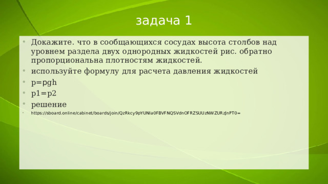 задача 1 Докажите. что в сообщающихся сосудах высота столбов над уровнем раздела двух однородных жидкостей рис. обратно пропорциональна плотностям жидкостей. используйте формулу для расчета давления жидкостей р= p gh р1=р2 решение https://sboard.online/cabinet/boards/join/QzRkcy9pYUNIa0FBVFNQSVdnOFRZSUUzNWZURzJnPT0= 