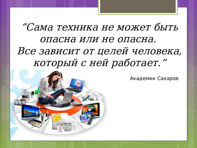 “ Сама техника не может быть опасна или не опасна. Все зависит от целей человека, который с ней работает.” Академик Сахаров  