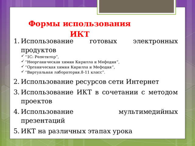 Формы использования ИКТ Использование готовых электронных продуктов “ 1С: Репетитор”, “ Неорганическая химия Кирилла и Мефодия”, “ Органическая химия Кирилла и Мефодия”, “ Виртуальная лаборатория.8-11 класс”. Использование ресурсов сети Интернет Использование ИКТ в сочетании с методом проектов Использование мультимедийных презентаций ИКТ на различных этапах урока 