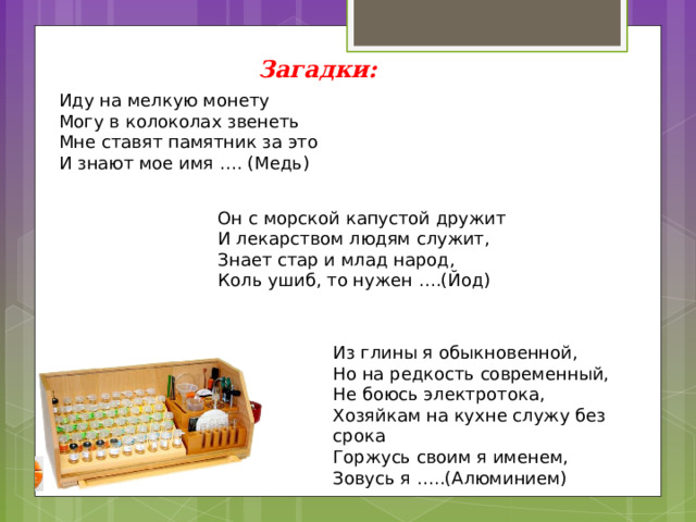 Загадки: Иду на мелкую монету  Могу в колоколах звенеть  Мне ставят памятник за это  И знают мое имя …. (Медь) Он с морской капустой дружит  И лекарством людям служит,  Знает стар и млад народ,  Коль ушиб, то нужен ….(Йод) Из глины я обыкновенной,   Но на редкость современный,  Не боюсь электротока,  Хозяйкам на кухне служу без срока  Горжусь своим я именем,   Зовусь я …..(Алюминием) 