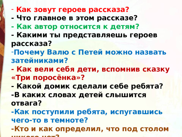  Как зовут героев рассказа?  - Что главное в этом рассказе?  - Как автор относится к детям?  - Какими ты представляешь героев рассказа? Почему Валю с Петей можно назвать затейниками?                                 - Как вели себя дети, вспомнив сказку «Три поросёнка»?    - Какой домик сделали себе ребята?   -В каких словах детей слышится отвага?   -Как поступили ребята, испугавшись чего-то в темноте?   -Кто и как определил, что под столом никого нет?  