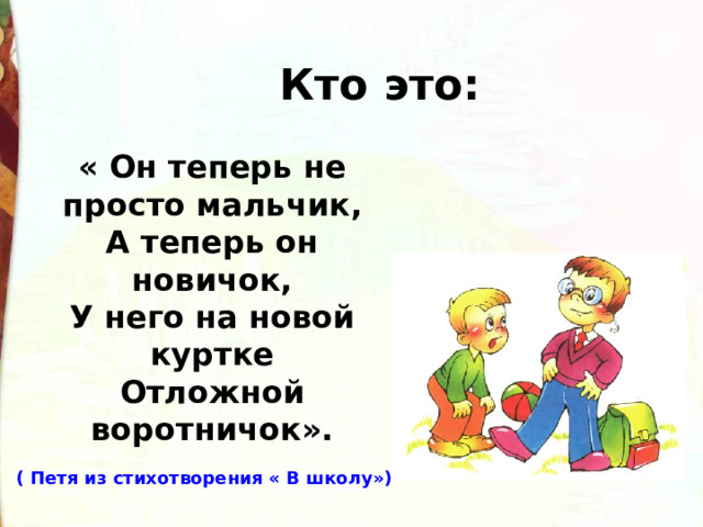 Кто это: « Он теперь не просто мальчик, А теперь он новичок, У него на новой куртке Отложной воротничок». ( Петя из стихотворения « В школу») 