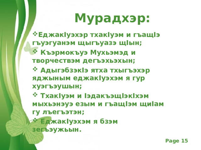 Мурадхэр: Еджак I уэхэр тхак I уэм и гъащ I э гъуэгуанэм щыгъуазэ щ I ын;  Къэрмокъуэ Мухьэмэд и творчествэм дегъэхьэхын;  Адыгэбзэк I э ятха тхыгъэхэр яджыным еджак I уэхэм я гур хуэгъэушын;  Тхак I уэм и I эдакъэщ I эк I хэм мыхьэнэуэ езым и гъащ I эм щи I ам гу лъегъэтэн;  Еджак I уэхэм я бзэм зегъэужьын.     