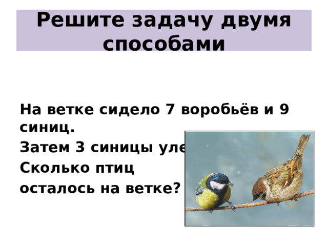 Решите задачу двумя способами   На ветке сидело 7 воробьёв и 9 синиц. Затем 3 синицы улетело. Сколько птиц осталось на ветке?  