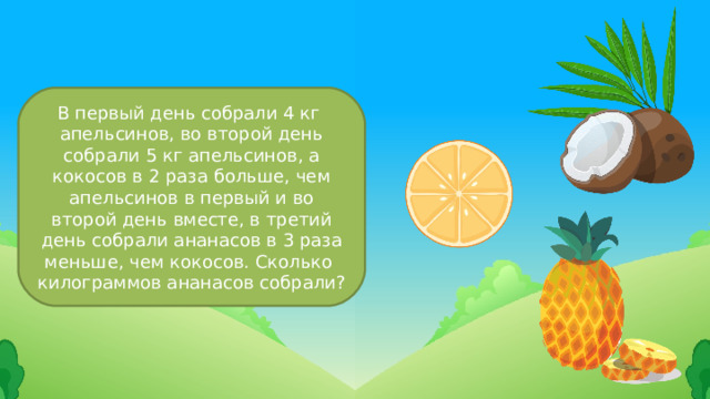В первый день собрали 4 кг апельсинов, во второй день собрали 5 кг апельсинов, а кокосов в 2 раза больше, чем апельсинов в первый и во второй день вместе, в третий день собрали ананасов в 3 раза меньше, чем кокосов. Сколько килограммов ананасов собрали? 