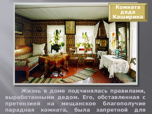 Комната деда Каширина  Жизнь в доме подчинялась правилами, выработанными дедом. Его, обставленная с претензией на мещанское благополучие парадная комната, была запретной для остальных членов семьи. 