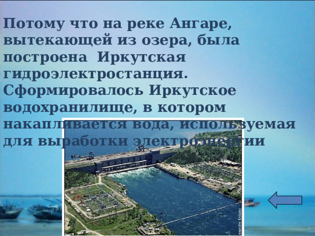Потому что на реке Ангаре, вытекающей из озера, была построена Иркутская гидроэлектростанция. Сформировалось Иркутское водохранилище, в котором накапливается вода, используемая для выработки электроэнергии 