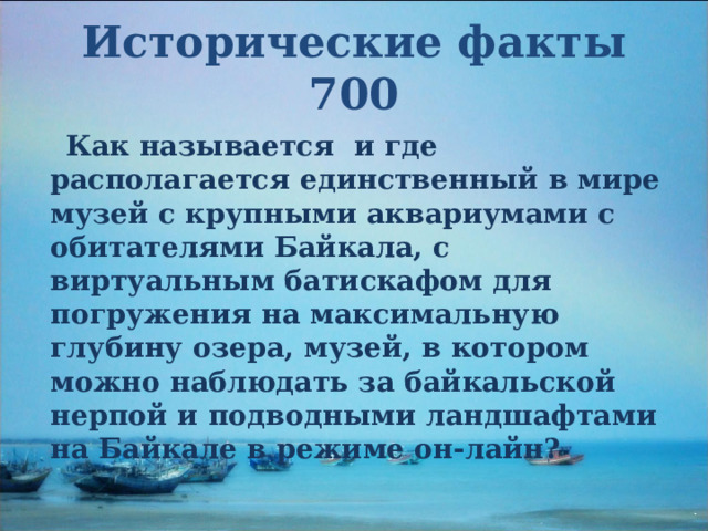 Исторические факты 700  Как называется и где располагается единственный в мире музей с крупными аквариумами с обитателями Байкала, с виртуальным батискафом для погружения на максимальную глубину озера, музей, в котором можно наблюдать за байкальской нерпой и подводными ландшафтами на Байкале в режиме он-лайн?  