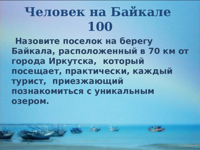 Человек на Байкале  100  Назовите поселок на берегу Байкала, расположенный в 70 км от города Иркутска, который посещает, практически, каждый турист, приезжающий познакомиться с уникальным озером. 