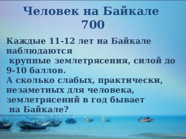 Человек на Байкале  700 Каждые 11-12 лет на Байкале наблюдаются  крупные землетрясения, силой до 9-10 баллов. А сколько слабых, практически, незаметных для человека, землетрясений в год бывает  на Байкале? 