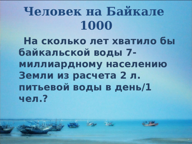 Человек на Байкале  1000  На сколько лет хватило бы байкальской воды 7-миллиардному населению Земли из расчета 2 л. питьевой воды в день/1 чел.?  