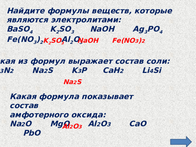 Найдите формулы веществ, которые являются электролитами: BaSO 4 K 2 SO 3 NaOH Ag 3 PO 4 Fe(NO 3 ) 2 Al 2 O 3    K 2 SO 3 NaOH Fe(NO 3 ) 2  Какая из формул выражает состав соли: Ba 3 N 2 Na 2 S K 3 P CaH 2 Li 4 Si Na 2 S  Какая формула показывает состав амфотерного оксида: Na 2 O MgO Al 2 O 3 CaO PbO  Al 2 O 3  