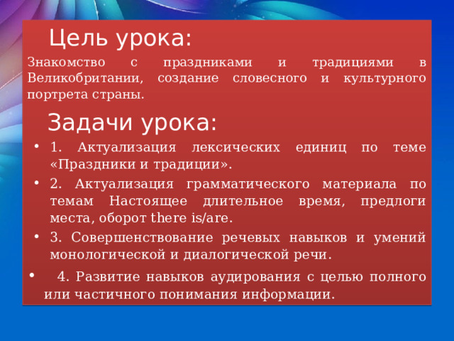  Цель урока: Знакомство с праздниками и традициями в Великобритании, создание словесного и культурного портрета страны.  Задачи урока: 1. Актуализация лексических единиц по теме «Праздники и традиции». 2. Актуализация грамматического материала по темам Настоящее длительное время, предлоги места, оборот there is/are. 3. Совершенствование речевых навыков и умений монологической и диалогической речи.  4. Развитие навыков аудирования с целью полного или частичного понимания информации. 