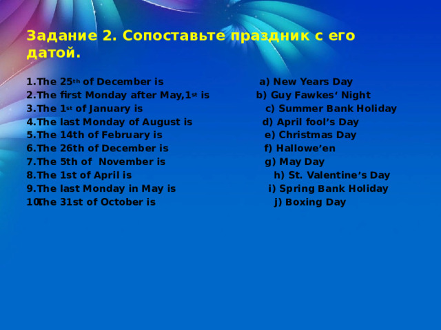  Задание 2. Сопоставьте праздник с его датой.  The 25 th of December is a) New Years Day The first Monday after May,1 st is b) Guy Fawkes‘ Night The 1 st of January is c) Summer Bank Holiday The last Monday of August is d) April fool’s Day The 14th of February is e) Christmas Day The 26th of December is f) Hallowe’en The 5th of November is g) May Day The 1st of April is h) St. Valentine’s Day The last Monday in May is i) Spring Bank Holiday The 31st of October is j) Boxing Day 