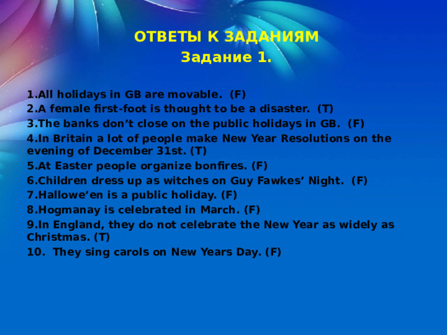  ОТВЕТЫ К ЗАДАНИЯМ Задание 1.  1.All holidays in GB are movable. (F) 2.A female first-foot is thought to be a disaster. (T) 3.The banks don’t close on the public holidays in GB. (F) 4.In Britain a lot of people make New Year Resolutions on the evening of December 31st. (T) 5.At Easter people organize bonfires. (F) 6.Children dress up as witches on Guy Fawkes’ Night. (F) 7.Hallowe’en is a public holiday. (F) 8.Hogmanay is celebrated in March. (F) 9.In England, they do not celebrate the New Year as widely as Christmas. (T) 10. They sing carols on New Years Day. (F) 