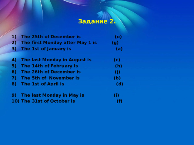  Задание 2.  1)  The 25th of December is (e) 2)  The first Monday after May 1 is (g) 3)  The 1st of January is (a) 4)  The last Monday in August is (c) 5)  The 14th of February is (h) 6)  The 26th of December is (j) 7)  The 5th of November is (b) 8)  The 1st of April is (d) 9)  The last Monday in May is (i) 10)  The 31st of October is (f) 