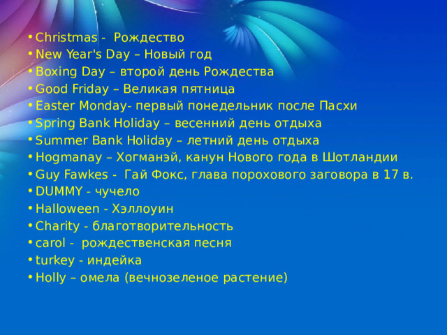 Christmas - Рождество New Year's Day – Новый год  Boxing Day – второй день Рождества Good Friday – Великая пятница Easter Monday - первый понедельник после Пасхи Spring Bank Holiday – весенний день отдыха Summer Bank Holiday – летний день отдыха Hogmanay – Хогманэй, канун Нового года в Шотландии Guy Fawkes - Гай Фокс, глава порохового заговора в 17 в. DUMMY - чучело Halloween - Хэллоуин Charity - благотворительность carol - рождественская песня turkey - индейка Holly – омела (вечнозеленое растение) 