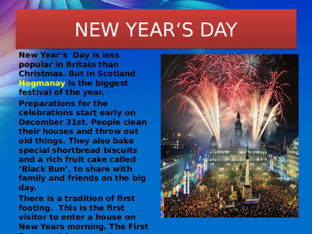 NEW YEAR‘S DAY New Year‘s Day is less popular in Britain than Christmas. But in Scotland Hogmanay is the biggest festival of the year. Preparations for the celebrations start early on December 31st. People clean their houses and throw out old things. They also bake special shortbread biscuits and a rich fruit cake called ‘Black Bun’, to share with family and friends on the big day. There is a tradition of first footing. This is the first visitor to enter a house on New Years morning. The First Foot must be a man because it is believed that if it is a woman, she brings bad luck into the house. The first visitor must bring coal, brown bread and a silver coin. They are symbols of good luck. 