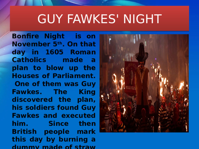 GUY FAWKES' NIGHT Bonfire Night is on November 5 th . On that day in 1605 Roman Catholics made a plan to blow up the Houses of Parliament. One of them was Guy Fawkes. The King discovered the plan, his soldiers found Guy Fawkes and executed him. Since then British people mark this day by burning a dummy made of straw and old clothes on a bonfire. This dummy is called “guy” (like Guy Fawkes). 