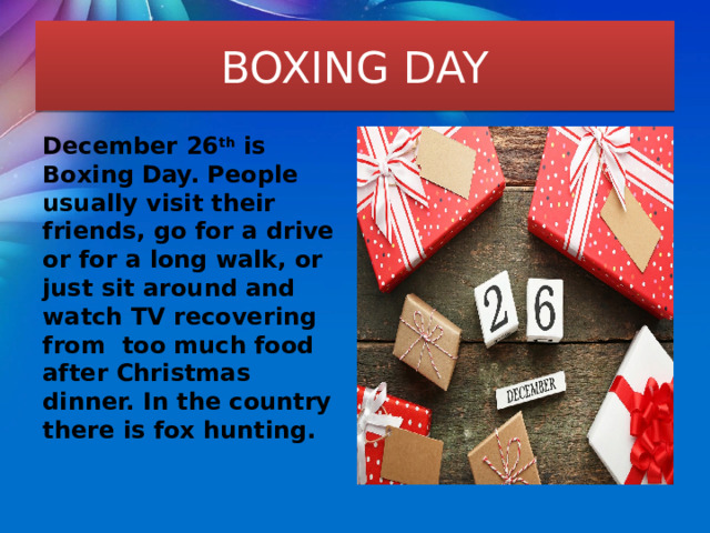 BOXING DAY December 26 th is Boxing Day. People usually visit their friends, go for a drive or for a long walk, or just sit around and watch TV recovering from too much food after Christmas dinner. In the country there is fox hunting. 