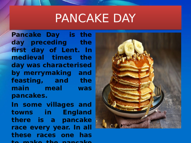 PANCAKE DAY Pancake Day is the day preceding the first day of Lent. In medieval times the day was characterised by merrymaking and feasting, and the main meal was pancakes. In some villages and towns in England there is a pancake race every year. In all these races one has to make the pancake first and then run, tossing the pancake. 