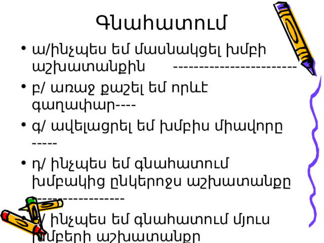  Գնահատում ա/ինչպես եմ մասնակցել խմբի աշխատանքին ------------------------ բ/ առաջ քաշել եմ որևէ գաղափար---- գ/ ավելացրել եմ խմբիս միավորը ----- դ/ ինչպես եմ գնահատում խմբակից ընկերոջս աշխատանքը ------------------ ե/ ինչպես եմ գնահատում մյուս խմբերի աշխատանքը ------------------------------- 