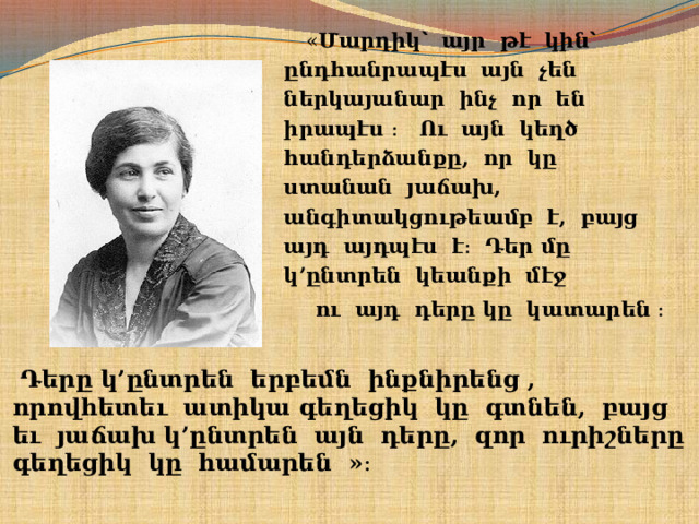  « Մարդիկ՝ այր թէ կին՝ ընդհանրապէս այն չեն ներկայանար ինչ որ են իրապէս ։ Ու այն կեղծ հանդերձանքը, որ կը ստանան յաճախ, անգիտակցութեամբ է, բայց այդ այդպէս է։ Դեր մը կ’ընտրեն կեանքի մէջ  ու այդ դերը կը կատարեն ։    Դերը կ’ընտրեն երբեմն ինքնիրենց , որովհետեւ ատիկա գեղեցիկ կը գտնեն, բայց եւ յաճախ կ’ընտրեն այն դերը, զոր ուրիշները գեղեցիկ կը համարեն »։   