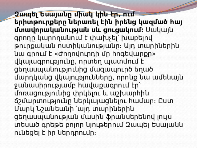 Զապել Եսայանը միակ կին էր, ում երիտթուրքերը ներառել էին իրենց կազմած հայ մտավորականության սև ցուցակում։  Սակայն գրողը կարողանում է փախչել՝ խաբելով թուրքական ոստիկանությանը։ Այդ տարիներին նա գրում է «Ժողովուրդի մը հոգեվարքը» վկայագրությունը, որտեղ պատմում է ցեղասպանությունից մազապուրծ եղած մարդկանց վկայությունները, որոնք նա ամենայն ջանասիրությամբ հավաքագրում էր՝ մոռացությունից փրկելու և աշխարհին ճշմարտությունը ներկայացնելու համար։ Ըստ Մարկ Նշանեանի ՝այդ տարիներին ցեղասպանության մասին ֆրանսերենով լույս տեսած գրեթե բոլոր նյութերում Զապել Եսայանն ունեցել է իր ներդրումը։ 