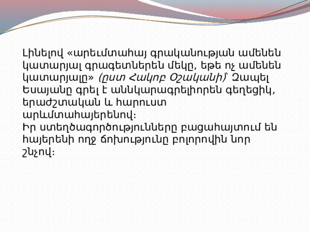 Լինելով «արեւմտահայ գրականության ամենեն կատարյալ գրագետներեն մեկը, եթե ոչ ամենեն կատարյալը»  (ըստ Հակոբ Օշականի) ՝ Զապել Եսայանը գրել է աննկարագրելիորեն գեղեցիկ, երաժշտական և հարուստ արևմտահայերենով։ Իր ստեղծագործությունները բացահայտում են հայերենի ողջ ճոխությունը բոլորովին նոր շնչով։ 