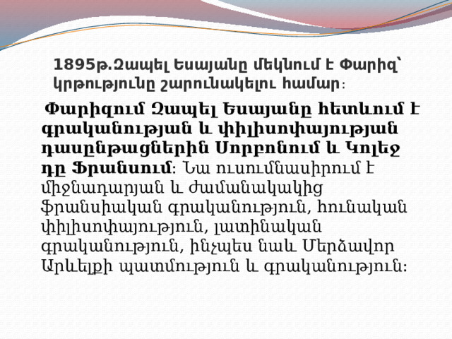 1895թ․Զապել Եսայանը մեկնում է Փարիզ՝ կրթությունը շարունակելու համար ։  Փարիզում Զապել Եսայանը հետևում է գրականության և փիլիսոփայության դասընթացներին Սորբոնում և Կոլեջ դը Ֆրանսում։  Նա ուսումնասիրում է միջնադարյան և ժամանակակից ֆրանսիական գրականություն, հունական փիլիսոփայություն, լատինական գրականություն, ինչպես նաև Մերձավոր Արևելքի պատմություն և գրականություն։  