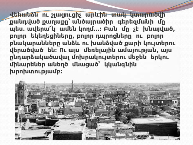 Վեհանձն ու շլացուցիչ արևին տակ կտարածվի քանդված քաղաքը՝ անծայրածիր գերեզմանի մը պես. ավերա՜կ ամեն կողմ…: Բան մը չէ խնայված, բոլոր եկեղեցիները, բոլոր դպրոցները ու բոլոր բնակարանները անձև ու խանձված քարի կույտերու վերածված են։ Ու այս մեռելային ամայության, այս ընդարձակածավալ մոխրակույտերու մեջեն երկու մինարեներ անեղծ մնացած՝ կկանգնին խրոխտությամբ:   