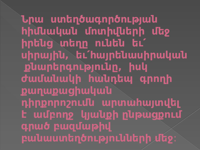 Նրա ստեղծագործության հիմնական մոտիվների մեջ իրենց տեղը ունեն եւ՛ սիրային, եւ՛հայրենասիրական քնարերգությունը, իսկ ժամանակի հանդեպ գրողի քաղաքացիական դիրքորոշումն արտահայտվել է ամբողջ կյանքի ընթացքում գրած բազմաթիվ բանաստեղծությունների մեջ : 