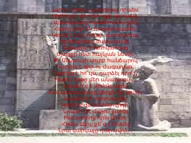 Լսի'ր, որդիս, պատգամ որպես  Սիրող քո մոր խո՜սքը սրտանց,  Այսօրվանից հանձնում եմ քեզ  Հայոց լեզո՜ւն հազարագանձ:  Կտրել է նա, հանց աստղալույս,  Երկինքները ժամանակի,  Շառաչել է խռովահույզ  Սլացքի հետ հայկյան նետի,  ՈՒ Մեսրոպի սուրբ հանճարով  Դարձել է գիր ու մագաղաթ,  Դարձել է հո՜ւյս, դարձել դրո՜շ,  Պահել երթը մեր անաղարտ...  Նրանո'վ է մրմրնջացել  Հայ պանդուխտը վերքն իր սրտի,  Նրանո'վ է որորտացել  Կռվի երգն իմ ժողովրդի,  Նրանո'վ է մայրս ջահել  Ինձ օրորոց դրել մի օր,  Հիմա եկել, քե՜զ է հասել  Նրա կարկաչը դարավոր...   
