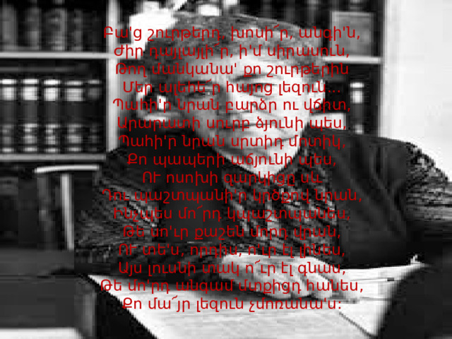 Բա'ց շուրթերդ, խոսի՜ր, անգի'ն,  Ժիր դայլայլի՜ր, ի'մ սիրասուն,  Թող մանկանա' քո շուրթերին  Մեր ալեհե՜ր հայոց լեզուն...  Պահի'ր նրան բարձր ու վճիտ,  Արարատի սուրբ ձյունի պես,  Պահի'ր նրան սրտիդ մոտիկ,  Քո պապերի աճյունի պես,  ՈՒ ոսոխի զարկիցը սև  Դու պաշտպանի'ր կրծքով նրան,  Ինչպես մո՜րդ կպաշտպանես,  Թե սո'ւր քաշեն մորդ վրան,  ՈՒ տե'ս, որդիս, ո'ւր էլ լինես,  Այս լուսնի տակ ո՜ւր էլ գնաս,  Թե մո'րդ անգամ մտքիցդ հանես,  Քո մա՜յր լեզուն չմոռանա'ս:   