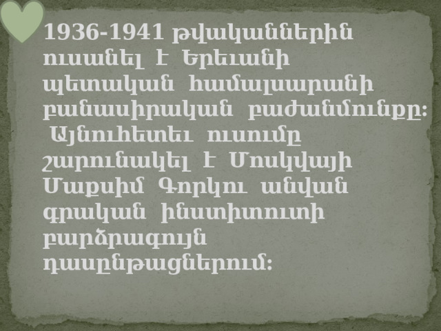 1936-1941 թվականներին ուսանել է Երեւանի պետական համալսարանի բանասիրական բաժանմունքը: Այնուհետեւ ուսումը շարունակել է Մոսկվայի Մաքսիմ Գորկու անվան գրական ինստիտուտի բարձրագույն դասընթացներում: 