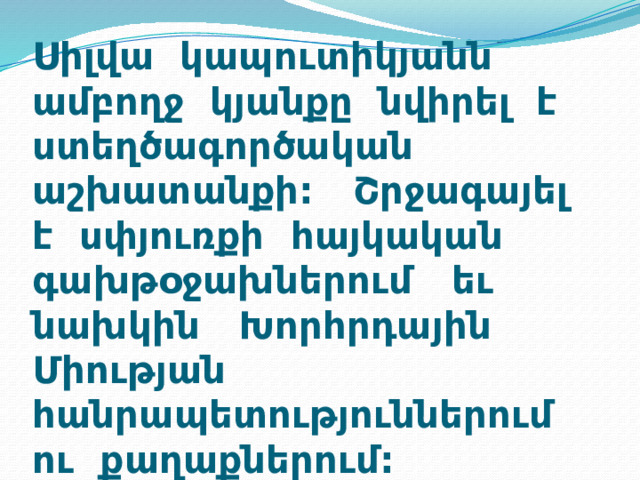 Սիլվա կապուտիկյանն ամբողջ կյանքը նվիրել է ստեղծագործական աշխատանքի: Շրջագայել է սփյուռքի հայկական գախթօջախներում եւ նախկին Խորհրդային Միության հանրապետություններում ու քաղաքներում: 