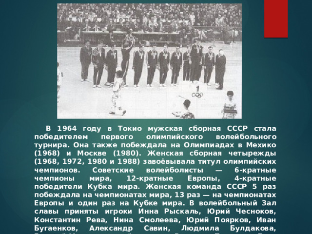 В 1964 году в Токио мужская сборная СССР стала победителем первого олимпийского волейбольного турнира. Она также побеждала на Олимпиадах в Мехико (1968) и Москве (1980). Женская сборная четырежды (1968, 1972, 1980 и 1988) завоёвывала титул олимпийских чемпионов. Советские волейболисты — 6-кратные чемпионы мира, 12-кратные Европы, 4-кратные победители Кубка мира. Женская команда СССР 5 раз побеждала на чемпионатах мира, 13 раз — на чемпионатах Европы и один раз на Кубке мира. В волейбольный Зал славы приняты игроки Инна Рыскаль, Юрий Чесноков, Константин Рева, Нина Смолеева, Юрий Поярков, Иван Бугаенков, Александр Савин, Людмила Булдакова, Георгий Мондзолевский, тренеры Вячеслав Платонов, Гиви Ахвледиани и Николай Карполь, а также Владимир Саввин как один из лучших волейбольных функционеров. 