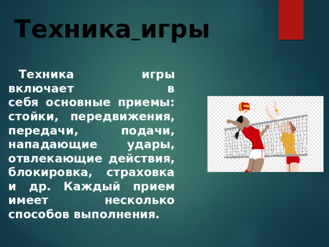 Техника  игры Техника игры включает в себя основные приемы: стойки, передвижения, передачи, подачи, нападающие удары, отвлекающие действия, блокировка, страховка и др. Каждый прием имеет несколько способов выполнения. 