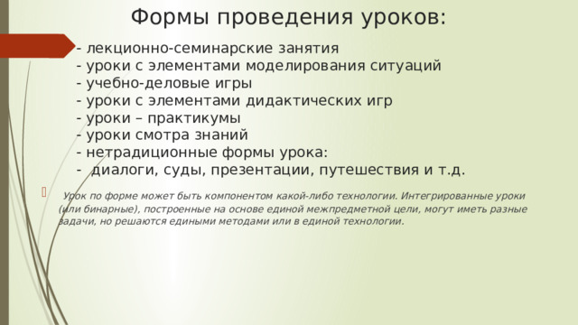 Формы проведения уроков:     лекционно-семинарские занятия   уроки с элементами моделирования ситуаций   учебно-деловые игры   уроки с элементами дидактических игр   уроки – практикумы   уроки смотра знаний   нетрадиционные формы урока:  - диалоги, суды, презентации, путешествия и т.д.   лекционно-семинарские занятия   уроки с элементами моделирования ситуаций   учебно-деловые игры   уроки с элементами дидактических игр   уроки – практикумы   уроки смотра знаний   нетрадиционные формы урока:  - диалоги, суды, презентации, путешествия и т.д.  Урок по форме может быть компонентом какой-либо технологии. Интегрированные уроки (или бинарные), построенные на основе единой межпредметной цели, могут иметь разные задачи, но решаются едиными методами или в единой технологии. 