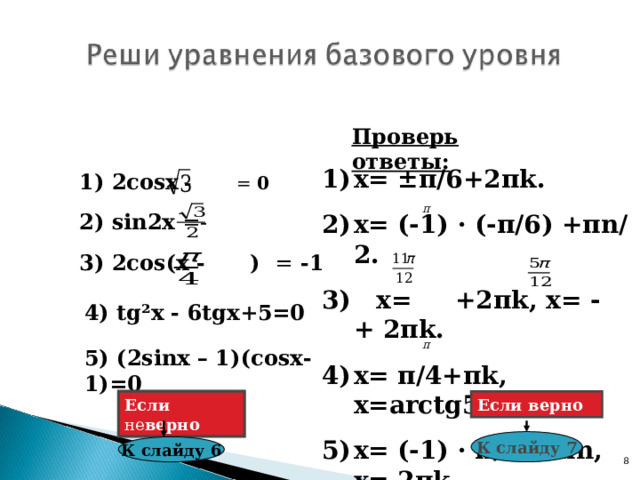 Проверь ответы: х= ± π /6+2 π k . х= (-1) · (- π /6 ) + π n/2 . 3) х= +2 π k , х= - + 2 π k . х= π /4+ π k , х= arctg5+ π k . х= (-1) ·  π /6 +  π n , х= 2 π k . 1) 2со sx  - = 0  2) sin2x  =- 3) 2со s ( x - ) = -1  4) tg²x - 6 tg х+5=0 5) (2 sinx – 1)( cos х-1) =0 Если не верно Если верно К слайду 7 К слайду 6 7 8 